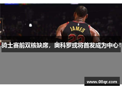 骑士赛前双核缺席，奥科罗或将首发成为中心！
